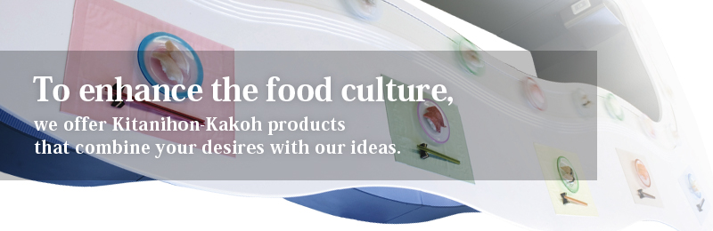 To enhance the food culture, we offer Kitanihon-Kakoh products that combine your desires with our ideas.